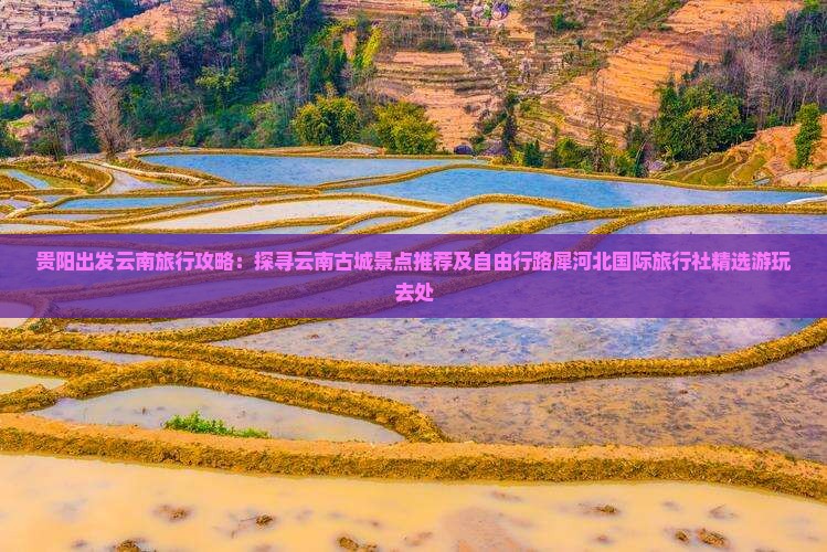 贵阳出发云南旅行攻略：探寻云南古城景点推荐及自由行路犀河北国际旅行社精选游玩去处