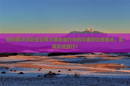 如何解决深圳至云南大理自由行中的交通和住宿痛点，实现无忧旅行？