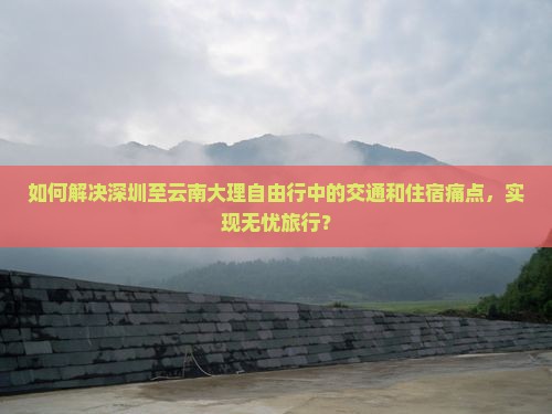 如何解决深圳至云南大理自由行中的交通和住宿痛点，实现无忧旅行？