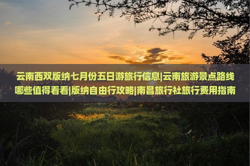 云南西双版纳七月份五日游旅行信息|云南旅游景点路线哪些值得看看|版纳自由行攻略|南昌旅行社旅行费用指南