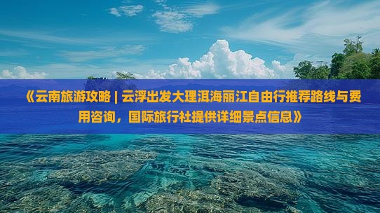 《云南旅游攻略 | 云浮出发大理洱海丽江自由行推荐路线与费用咨询，国际旅行社提供详细景点信息》