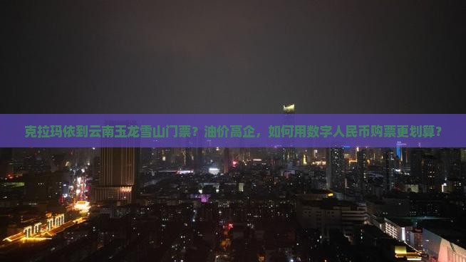 克拉玛依到云南玉龙雪山门票？油价高企，如何用数字人民币购票更划算？