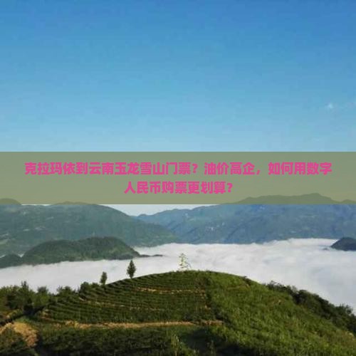 克拉玛依到云南玉龙雪山门票？油价高企，如何用数字人民币购票更划算？