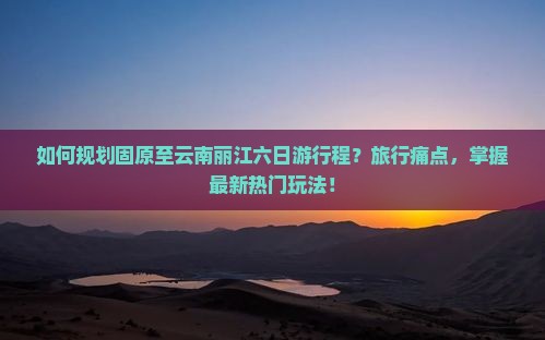 如何规划固原至云南丽江六日游行程？旅行痛点，掌握最新热门玩法！