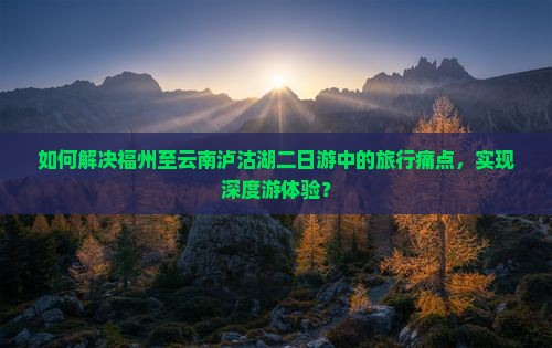 如何解决福州至云南泸沽湖二日游中的旅行痛点，实现深度游体验？