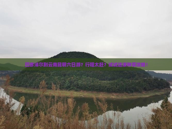 巴彦淖尔到云南昆明六日游？行程太赶？试试这波种草攻略！
