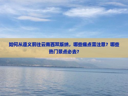 如何从遵义前往云南西双版纳，哪些痛点需注意？哪些热门景点必去？