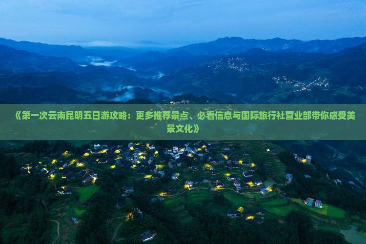 《第一次云南昆明五日游攻略：更多推荐景点、必看信息与国际旅行社营业部带你感受美景文化》