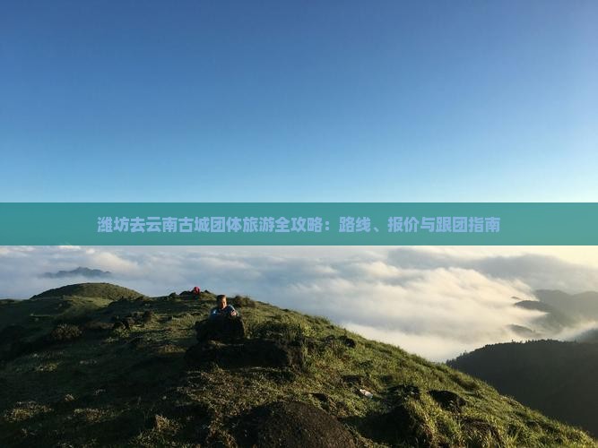 潍坊去云南古城团体旅游全攻略：路线、报价与跟团指南