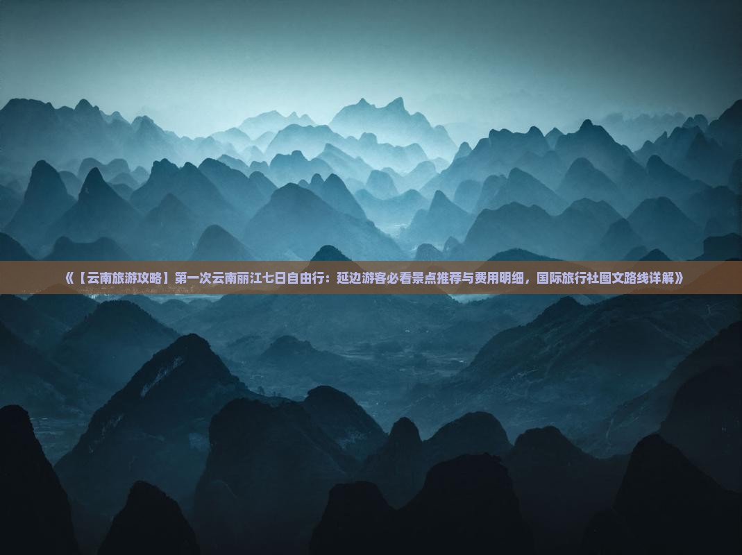 《【云南旅游攻略】第一次云南丽江七日自由行：延边游客必看景点推荐与费用明细，国际旅行社图文路线详解》