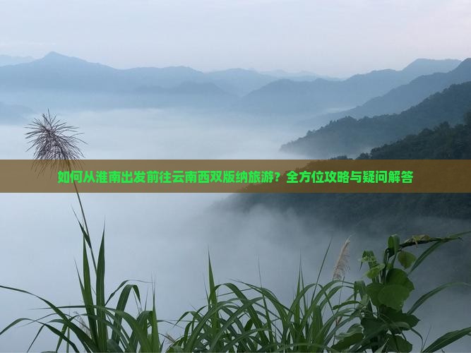 如何从淮南出发前往云南西双版纳旅游？全方位攻略与疑问解答