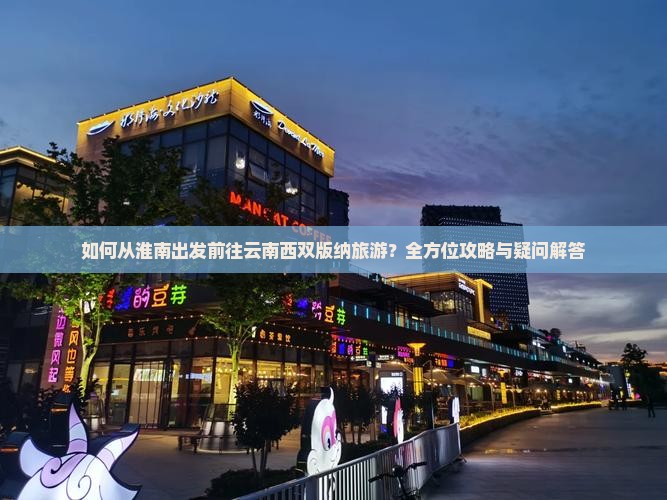 如何从淮南出发前往云南西双版纳旅游？全方位攻略与疑问解答