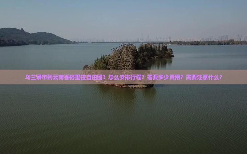 乌兰察布到云南香格里拉自由团？怎么安排行程？需要多少费用？需要注意什么？