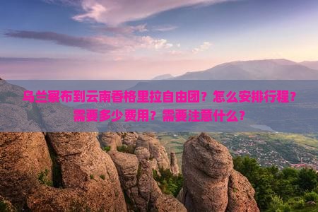 乌兰察布到云南香格里拉自由团？怎么安排行程？需要多少费用？需要注意什么？