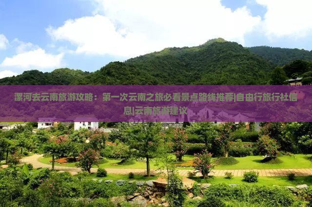 漯河去云南旅游攻略：第一次云南之旅必看景点路线推荐|自由行旅行社信息|云南旅游建议