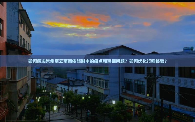 如何解决常州至云南团体旅游中的痛点和热词问题？如何优化行程体验？