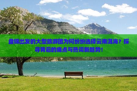 盘锦出发的大型旅游团为何纷纷选择云南洱海？探寻背后的痛点与热词新趋势！