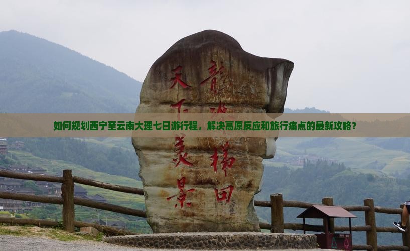 如何规划西宁至云南大理七日游行程，解决高原反应和旅行痛点的最新攻略？