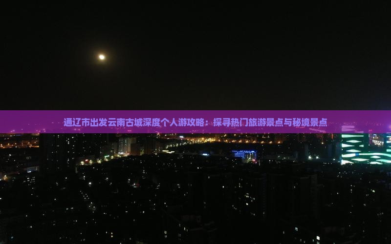 通辽市出发云南古城深度个人游攻略：探寻热门旅游景点与秘境景点