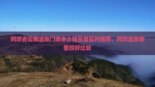 阿坝去云南温泉门票多少钱及度假村推荐，阿坝温泉哪里较好比较