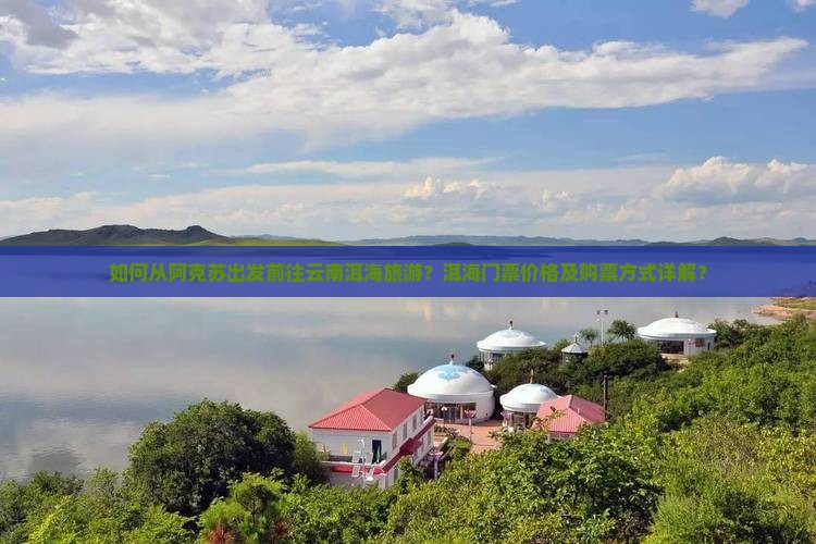 如何从阿克苏出发前往云南洱海旅游？洱海门票价格及购票方式详解？