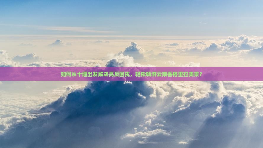 如何从十堰出发解决高反困扰，轻松畅游云南香格里拉美景？