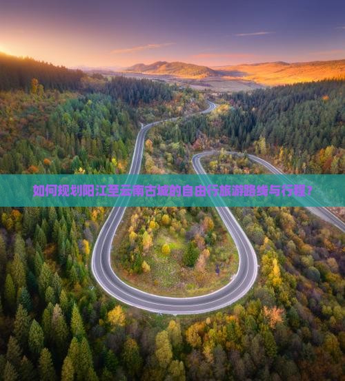 如何规划阳江至云南古城的自由行旅游路线与行程？