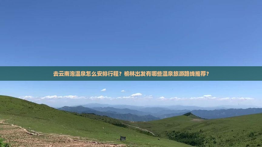 去云南泡温泉怎么安排行程？榆林出发有哪些温泉旅游路线推荐？