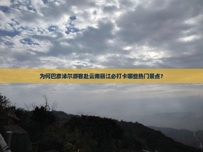 为何巴彦淖尔游客赴云南丽江必打卡哪些热门景点？