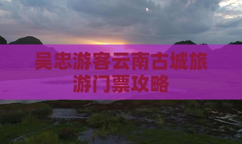 吴忠游客云南古城旅游门票攻略