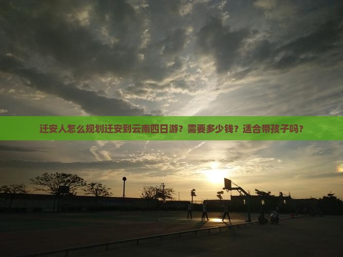 迁安人怎么规划迁安到云南四日游？需要多少钱？适合带孩子吗？