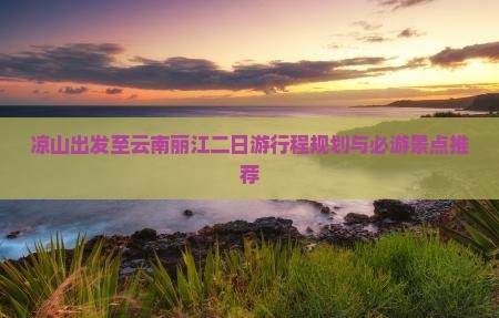 凉山出发至云南丽江二日游行程规划与必游景点推荐