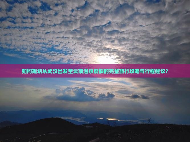 如何规划从武汉出发至云南温泉度假的完整旅行攻略与行程建议？