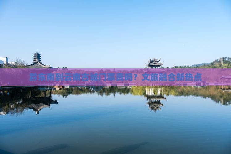 黔东南到云南古城门票贵吗？文旅融合新热点