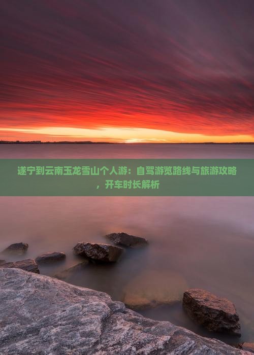 遂宁到云南玉龙雪山个人游：自驾游览路线与旅游攻略，开车时长解析