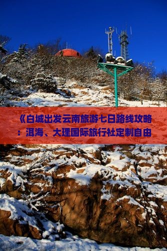 《白城出发云南旅游七日路线攻略：洱海、大理国际旅行社定制自由行景点行程》
