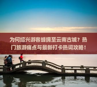 为何绍兴游客蜂拥至云南古城？热门旅游痛点与最新打卡热词攻略！