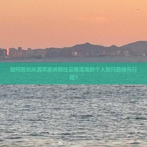 如何规划从西双版纳前往云南洱海的个人旅行路线与行程？