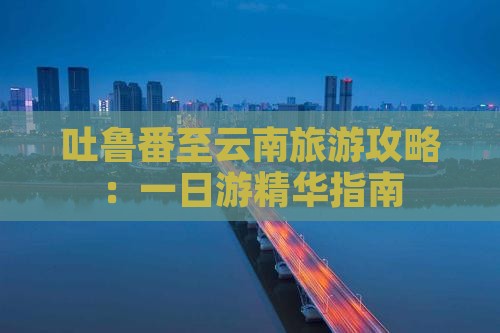 吐鲁番至云南旅游攻略：一日游精华指南