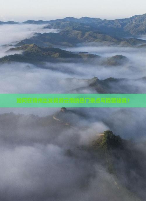 如何在朔州出发畅游云南的热门景点与隐藏秘境？