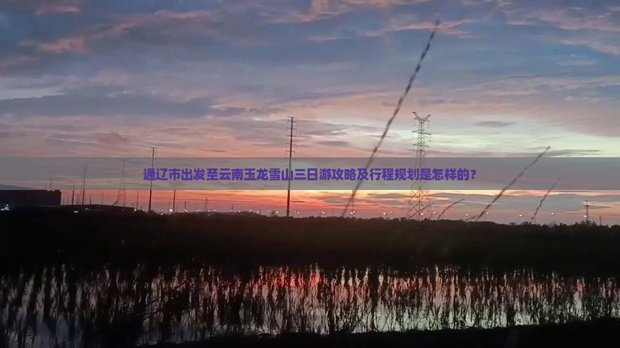 通辽市出发至云南玉龙雪山三日游攻略及行程规划是怎样的？
