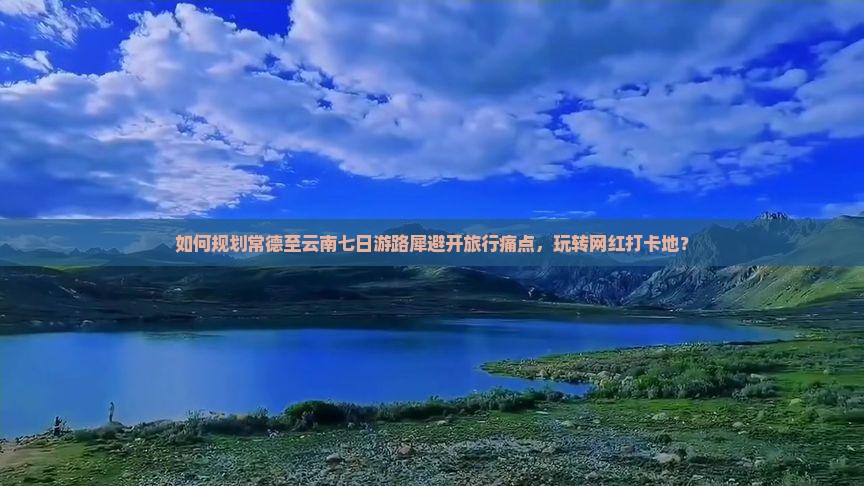 如何规划常德至云南七日游路犀避开旅行痛点，玩转网红打卡地？