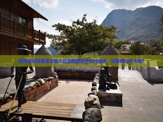 如何规划常德至云南七日游路犀避开旅行痛点，玩转网红打卡地？