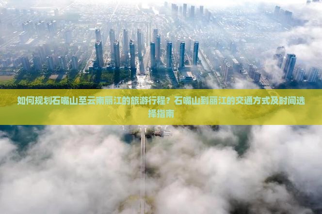 如何规划石嘴山至云南丽江的旅游行程？石嘴山到丽江的交通方式及时间选择指南