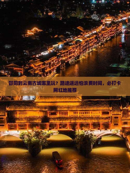 邵阳到云南古城哪里玩？路途遥远怕浪费时间，必打卡网红地推荐