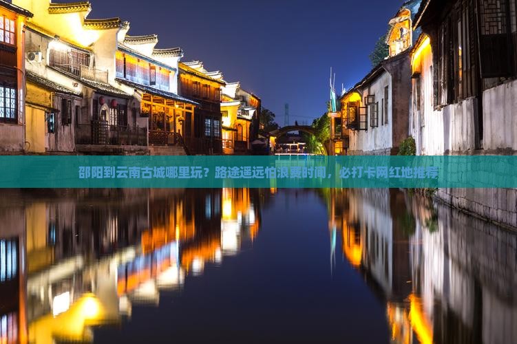 邵阳到云南古城哪里玩？路途遥远怕浪费时间，必打卡网红地推荐