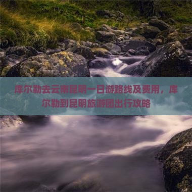 库尔勒去云南昆明一日游路线及费用，库尔勒到昆明旅游团出行攻略