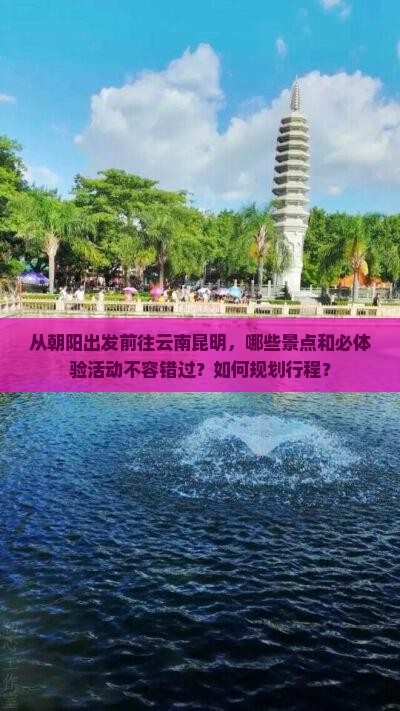 从朝阳出发前往云南昆明，哪些景点和必体验活动不容错过？如何规划行程？