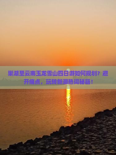 巢湖至云南玉龙雪山四日游如何规划？避开痛点，玩转新潮热词秘籍！