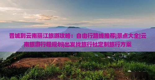 晋城到云南丽江旅游攻略：自由行路线推荐|景点大全|云南旅游行程规划|出发找旅行社定制旅行方案